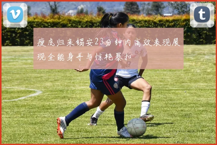 瘦虎归来锡安23分钟内高效表现展现全能身手与惊艳暴扣