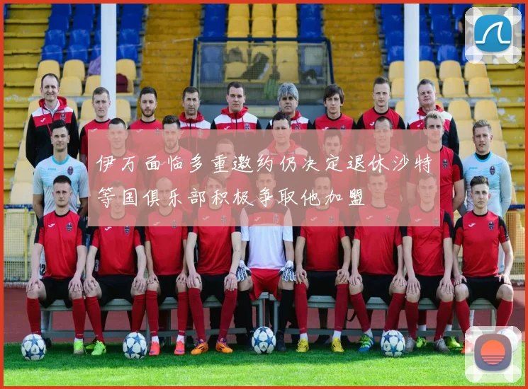 伊万面临多重邀约仍决定退休沙特等国俱乐部积极争取他加盟