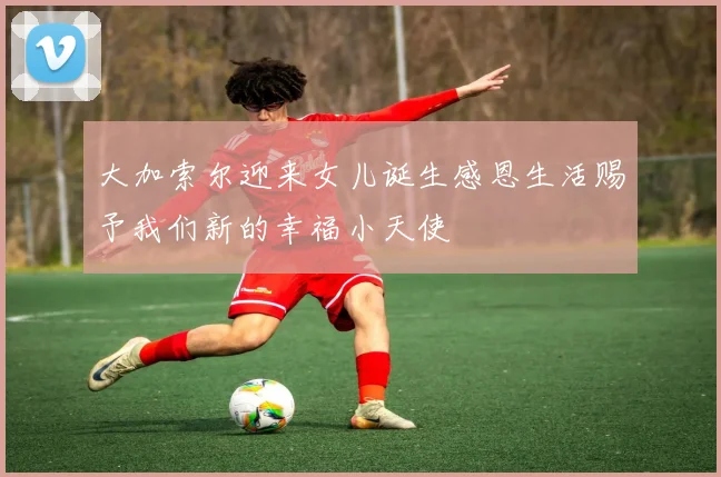 大加索尔迎来女儿诞生感恩生活赐予我们新的幸福小天使