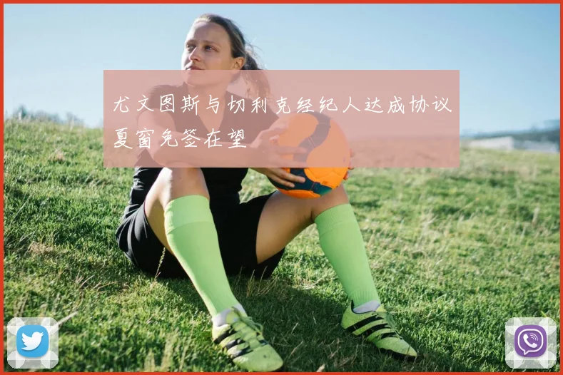 尤文图斯与切利克经纪人达成协议夏窗免签在望