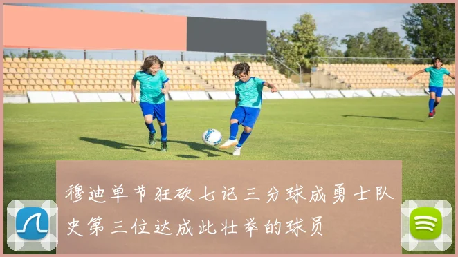 穆迪单节狂砍七记三分球成勇士队史第三位达成此壮举的球员