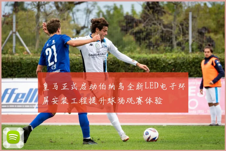 皇马正式启动伯纳乌全新LED电子环屏安装工程提升球场观赛体验