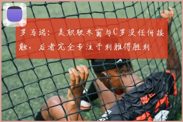 罗马诺：美职联冬窗与C罗没任何接触，后者完全专注于利雅得胜利