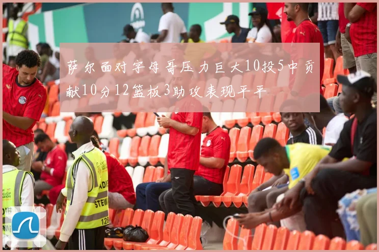 萨尔面对字母哥压力巨大10投5中贡献10分12篮板3助攻表现平平