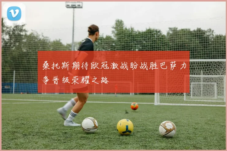 桑托斯期待欧冠激战盼战胜巴萨力争晋级荣耀之路