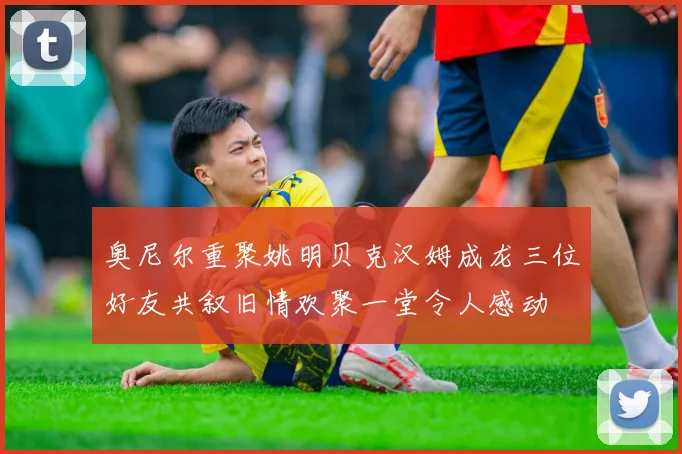 奥尼尔重聚姚明贝克汉姆成龙三位好友共叙旧情欢聚一堂令人感动