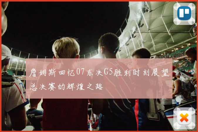詹姆斯回忆07东决G5胜利时刻展望总决赛的辉煌之路