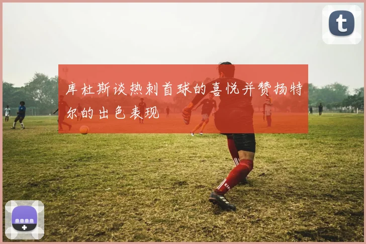 库杜斯谈热刺首球的喜悦并赞扬特尔的出色表现