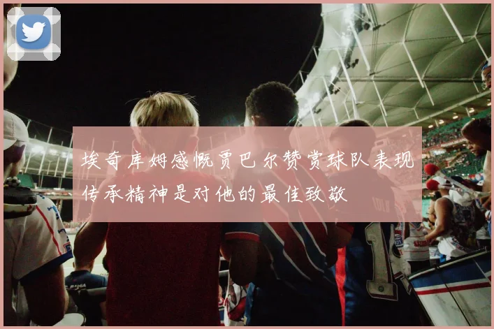 埃奇库姆感慨贾巴尔赞赏球队表现传承精神是对他的最佳致敬