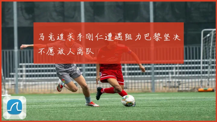 马竞追求李刚仁遭遇阻力巴黎坚决不愿放人离队