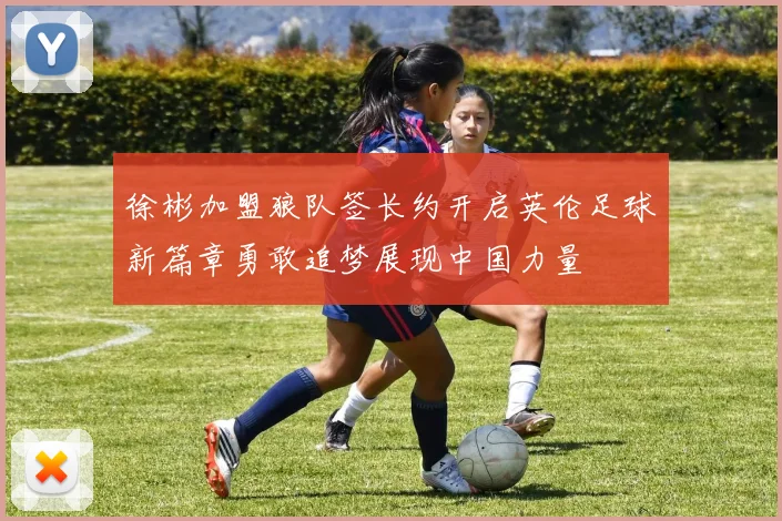 徐彬加盟狼队签长约开启英伦足球新篇章勇敢追梦展现中国力量