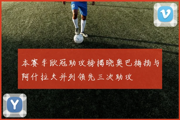 本赛季欧冠助攻榜揭晓奥巴梅扬与阿什拉夫并列领先三次助攻