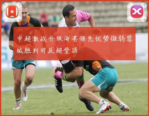 中超激战升级海港领先优势微弱蓉城胜利将反超登顶