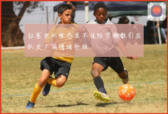 拉塞尔训练态度不佳防守懒散引发队友不满情绪升级