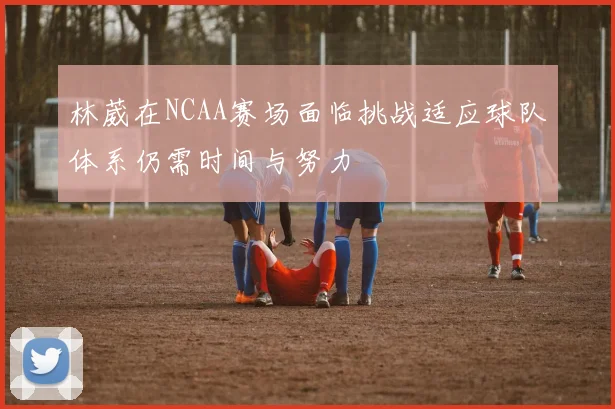 林葳在NCAA赛场面临挑战适应球队体系仍需时间与努力