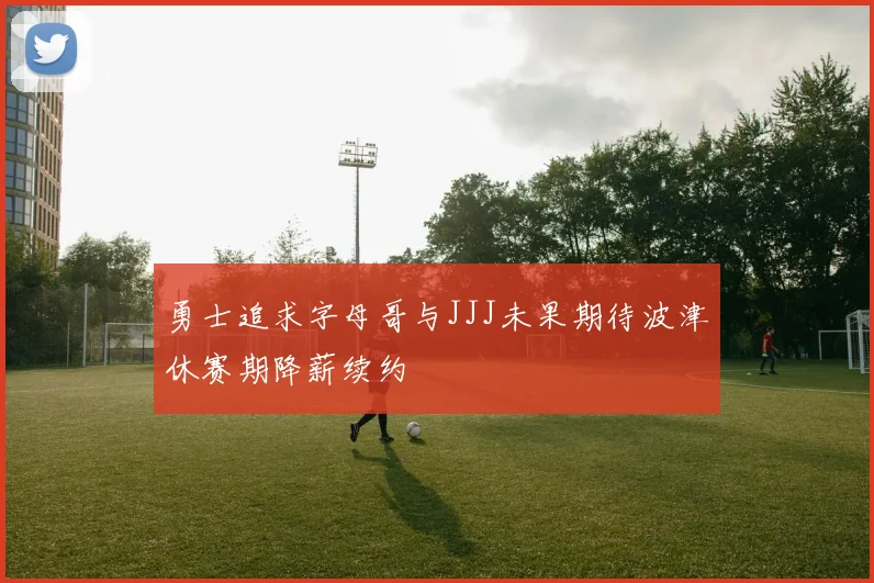 勇士追求字母哥与JJJ未果期待波津休赛期降薪续约