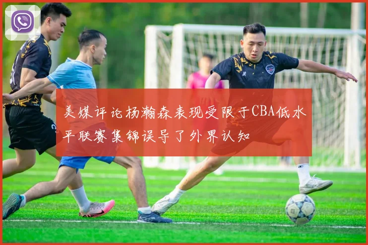 美媒评论杨瀚森表现受限于CBA低水平联赛集锦误导了外界认知
