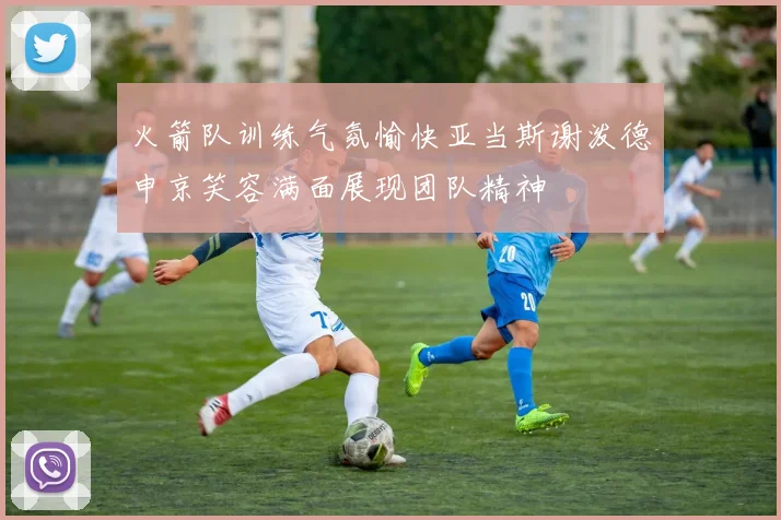 火箭队训练气氛愉快亚当斯谢泼德申京笑容满面展现团队精神