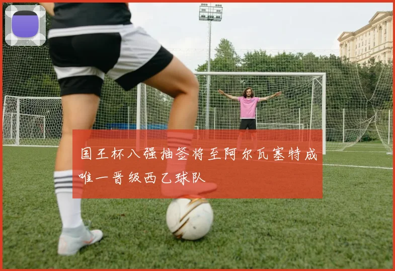 国王杯八强抽签将至阿尔瓦塞特成唯一晋级西乙球队