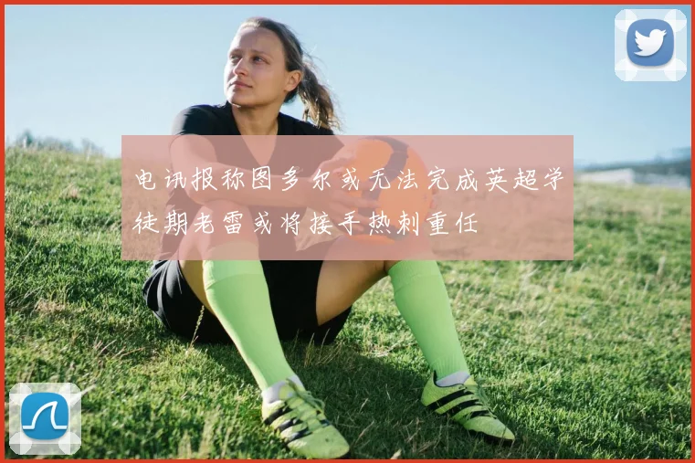 电讯报称图多尔或无法完成英超学徒期老雷或将接手热刺重任